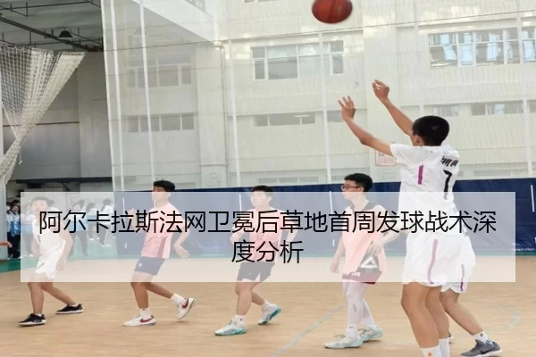 阿尔卡拉斯法网卫冕后草地首周发球战术深度分析